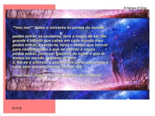 .
02.11.15
© Sense of Gray
**noc noc** bateu o universo às portas do mundo**noc noc** bateu o universo às portas do mundo
podes entrar, se couberes, tens a magia de ser tãopodes entrar, se couberes, tens a magia de ser tão
grande e infinito que cabes em cada mundo meugrande e infinito que cabes em cada mundo meu
podes entrar, e sentar-te, terás o tempo que houverpodes entrar, e sentar-te, terás o tempo que houver
para confirmarmos o que no mundo é nossopara confirmarmos o que no mundo é nosso
podes entrar, começar, gostaria de saber o que tepodes entrar, começar, gostaria de saber o que te
trouxe ao mundo pequeno de mimtrouxe ao mundo pequeno de mim
e, fez-se o silêncio, a pausa mais curta que temos ae, fez-se o silêncio, a pausa mais curta que temos a
cada som que escutamos fora de nóscada som que escutamos fora de nós
**noc noc** bateu o mundo à janela do universo**noc noc** bateu o mundo à janela do universo
 