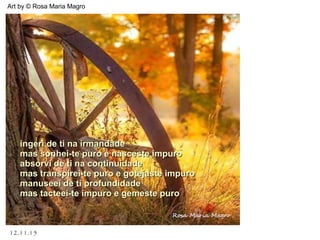 12.11.15
Art by © Rosa Maria Magro
ingeri de ti na irmandadeingeri de ti na irmandade
mas sonhei-te puro e nasceste impuromas sonhei-te puro e nasceste impuro
absorvi de ti na continuidadeabsorvi de ti na continuidade
mas transpirei-te puro e gotejaste impuromas transpirei-te puro e gotejaste impuro
manuseei de ti profundidademanuseei de ti profundidade
mas tacteei-te impuro e gemeste puromas tacteei-te impuro e gemeste puro
 