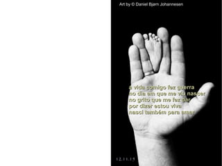 a vida comigo fez guerraa vida comigo fez guerra
no dia em que me viu nascerno dia em que me viu nascer
no grito que me fez darno grito que me fez dar
por dizer estou vivapor dizer estou viva
nasci também para amarnasci também para amar
Art by © Daniel Bjørn Johannesen
12.11.15
 