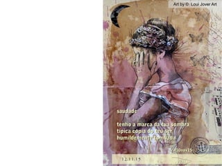 Art by © Loui Jover ArtArt by © Loui Jover Art
12.11.1512.11.15
saudadesaudade
tenho a marca da tua sombratenho a marca da tua sombra
típica cópia do teu sertípica cópia do teu ser
humildemente tombadahumildemente tombada
10nov1510nov15
 