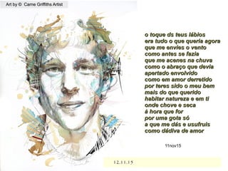 12.11.1512.11.15
o toque ds teus lábioso toque ds teus lábios
era tudo o que queria agoraera tudo o que queria agora
que me envies o ventoque me envies o vento
como antes se faziacomo antes se fazia
que me acenes na chuvaque me acenes na chuva
como o abraço que deviacomo o abraço que devia
apertado envolvidoapertado envolvido
como em amor derretidocomo em amor derretido
por teres sido o meu bempor teres sido o meu bem
mais do que queridomais do que querido
habitar natureza e em tihabitar natureza e em ti
onde chove e secaonde chove e seca
à hora que forà hora que for
por uma gota sópor uma gota só
a que me dás e usufruisa que me dás e usufruis
como dádiva de amorcomo dádiva de amor
11nov15
Art by © Carne Griffiths ArtistArt by © Carne Griffiths Artist
 
