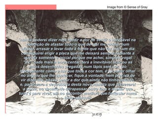 .
31.10.15
Image from © Sense of Gray
nunca poderei dizer nem medir a dor de sentir o inevitável nanunca poderei dizer nem medir a dor de sentir o inevitável na
condição de afastar tudo o que de mal me rodeie, numcondição de afastar tudo o que de mal me rodeie, num
afastar, arrasar e levar tudo à frente que não faz mal, um diaafastar, arrasar e levar tudo à frente que não faz mal, um dia
conseguirei erigir a placa que me deixará sempre radiante aconseguirei erigir a placa que me deixará sempre radiante a
que diz somente a inicial porque me achei, simples vogalque diz somente a inicial porque me achei, simples vogal
"a'c" nada mais a acrescentar, terá a inevitável cruz ou as"a'c" nada mais a acrescentar, terá a inevitável cruz ou as
mãos desenhadas pregadas num lápis sem cor, tãomãos desenhadas pregadas num lápis sem cor, tão
transparente como a luz que toda a cor tem, é só saber olhartransparente como a luz que toda a cor tem, é só saber olhar
no ângulo que lhe apetecer, fique à vontade, nem precisa deno ângulo que lhe apetecer, fique à vontade, nem precisa de
vir dizer-mo, posso sentir a dor que ainda não tinha achado,vir dizer-mo, posso sentir a dor que ainda não tinha achado,
e, partir para a descoberta desta nova maleita que dissecareie, partir para a descoberta desta nova maleita que dissecarei
a sorrir, no desafio de ultrapassar outra fase e aceitar quea sorrir, no desafio de ultrapassar outra fase e aceitar que
tudo é para viver, até no encontro medícre que fantasiar numatudo é para viver, até no encontro medícre que fantasiar numa
hora qualquerhora qualquer
 