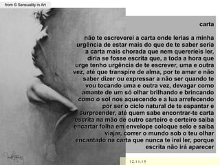 ,
12.11.1512.11.15
from © Sensuality in Artfrom © Sensuality in Art
cartacarta
não te escreverei a carta onde lerias a minhanão te escreverei a carta onde lerias a minha
urgência de estar mais do que de te saber seriaurgência de estar mais do que de te saber seria
a carta mais chorada que nem quererieis ler,a carta mais chorada que nem quererieis ler,
diria se fosse escrita que, a toda a hora quediria se fosse escrita que, a toda a hora que
urge tenho urgência de te escrever, uma e outraurge tenho urgência de te escrever, uma e outra
vez, até que transpire de alma, por te amar e nãovez, até que transpire de alma, por te amar e não
saber dizer ou expressar a não ser quando tesaber dizer ou expressar a não ser quando te
vou tocando uma e outra vez, devagar comovou tocando uma e outra vez, devagar como
amante de um só olhar brilhando e brincandoamante de um só olhar brilhando e brincando
como o sol nos aquecendo e a lua arrefecendocomo o sol nos aquecendo e a lua arrefecendo
por ser o ciclo natural de te espantar epor ser o ciclo natural de te espantar e
surpreender, até quem sabe encontrar-te cartasurpreender, até quem sabe encontrar-te carta
escrita na mão de outro carteiro e certeiro saibaescrita na mão de outro carteiro e certeiro saiba
encartar folha em envelope coloque selo e saibaencartar folha em envelope coloque selo e saiba
viajar, correr o mundo sob o teu olharviajar, correr o mundo sob o teu olhar
encantado na carta que nunca te irei ler, porqueencantado na carta que nunca te irei ler, porque
escrita não irá aparecerescrita não irá aparecer
 