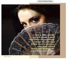 ,
13.11.1513.11.15
Art by © Gianni StrinoArt by © Gianni Strino
tens o olhar grandetens o olhar grande
que me abraça a sorrirque me abraça a sorrir
no silêncio da gargalhadano silêncio da gargalhada
entrego-me sem fugirentrego-me sem fugir
timbre rouco e acústicotimbre rouco e acústico
num rosto rústiconum rosto rústico
minha rede de encostarminha rede de encostar
meus olhos em teu olharmeus olhos em teu olhar
 