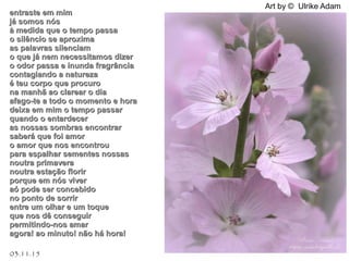 03.11.15
Art by © Ulrike Adam
entraste em mimentraste em mim
já somos nósjá somos nós
à medida que o tempo passaà medida que o tempo passa
o silêncio se aproximao silêncio se aproxima
as palavras silenciamas palavras silenciam
o que já nem necessitamos dizero que já nem necessitamos dizer
o odor passa e inunda fragrânciao odor passa e inunda fragrância
contagiando a naturezacontagiando a natureza
é teu corpo que procuroé teu corpo que procuro
na manhã ao clarear o diana manhã ao clarear o dia
afago-te a todo o momento e horaafago-te a todo o momento e hora
deixa em mim o tempo passardeixa em mim o tempo passar
quando o entardecerquando o entardecer
as nossas sombras encontraras nossas sombras encontrar
saberá que foi amorsaberá que foi amor
o amor que nos encontrouo amor que nos encontrou
para espalhar sementes nossaspara espalhar sementes nossas
noutra primaveranoutra primavera
noutra estação florirnoutra estação florir
porque em nós viverporque em nós viver
aó pode ser concebidoaó pode ser concebido
no ponto de sorrirno ponto de sorrir
entre um olhar e um toqueentre um olhar e um toque
que nos dê conseguirque nos dê conseguir
permitindo-nos amarpermitindo-nos amar
agora! ao minuto! não há hora!agora! ao minuto! não há hora!
 
