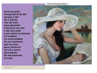 ,
13.11.1513.11.15
Art by © Francesca StrinoArt by © Francesca Strino
torna-se gritotorna-se grito
insuportável de darinsuportável de dar
porque a dorporque a dor
de o clamarde o clamar
não dá maisnão dá mais
para aguentarpara aguentar
sufoca-se em nóssufoca-se em nós
e faz-nos calare faz-nos calar
e por todos os tempose por todos os tempos
só celebrarsó celebrar
na continuidadena continuidade
de um momentode um momento
que se criouque se criou
para continuarpara continuar
um só e únicoum só e único
para alentopara alento
de eternamentede eternamente
te amarte amar
 
