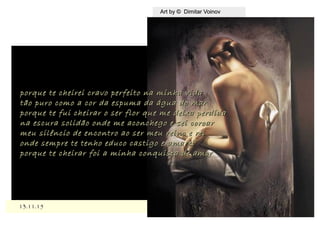 ,
13.11.1513.11.15
Art by © Dimitar VoinovArt by © Dimitar Voinov
porque te cheirei cravo perfeito na minha vidaporque te cheirei cravo perfeito na minha vida
tão puro como a cor da espuma da água do martão puro como a cor da espuma da água do mar
porque te fui cheirar o ser flor que me deixa perdidaporque te fui cheirar o ser flor que me deixa perdida
na escura solidão onde me aconchego e sei coroarna escura solidão onde me aconchego e sei coroar
meu silêncio de encontro ao ser meu reino e reimeu silêncio de encontro ao ser meu reino e rei
onde sempre te tenho educo castigo e amareionde sempre te tenho educo castigo e amarei
porque te cheirar foi a minha conquista de amorporque te cheirar foi a minha conquista de amor
 