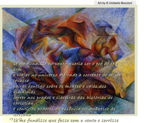 ,
13.11.1513.11.15
Art by © Umberto BoccioniArt by © Umberto Boccioni
se me fundisse no vento queria ser o eco do teuse me fundisse no vento queria ser o eco do teu
somsom
e viajar no universo até onde a corrente de ar mee viajar no universo até onde a corrente de ar me
levasselevasse
pairar contigo sobre os montes e vales dospairar contigo sobre os montes e vales dos
himalaiashimalaias
correr nos prados e clareiras das histórias decorrer nos prados e clareiras das histórias de
christianchristian
e sentir os poderes da essência no quântico dee sentir os poderes da essência no quântico de
krishnakrishna
se me fundisse que fosse com o vento e sorrissese me fundisse que fosse com o vento e sorrisse
 