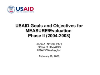 USAID Goals and Objectives for MEASURE/Evaluation  Phase II (2004-2008) John A. Novak  PhD Office of HIV/AIDS USAID/Washington February 20, 2008 