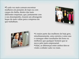 É cada vez mais comum encontrar mulheres em posições de topo ou com cargos de chefia, dentro das mais diferentes empresas, que, juntamente com o seu desempenho, trazem um abrangente leque de mais valias para a empresa em que trabalham.  A maior parte das mulheres de hoje gere, simultaneamente, uma carreira e uma casa e consegue obter resultados tão bons ou melhores que qualquer homem que se move pelo meio empresarial.  Aliás, as diferenças entre ambos têm-se vindo a esbater cada vez mais. 