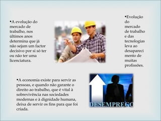A evolução do mercado de trabalho, nos últimos anos determina que já não sejam um factor decisivo por si só ter ou não ter uma licenciatura. Evolução do mercado de trabalho e das tecnologias leva ao desaparecimento de muitas profissões. A economia existe para servir as pessoas, e quando não garante o direito ao trabalho, que é vital à sobrevivência nas sociedades modernas e à dignidade humana, deixa de servir os fins para que foi criada.  
