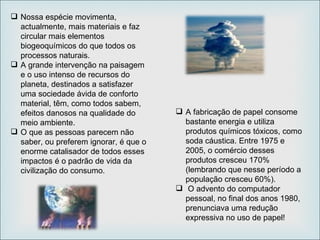 Nossa espécie movimenta, actualmente, mais materiais e faz circular mais elementos biogeoquímicos do que todos os processos naturais.  A grande intervenção na paisagem e o uso intenso de recursos do planeta, destinados a satisfazer uma sociedade ávida de conforto material, têm, como todos sabem, efeitos danosos na qualidade do meio ambiente.  O que as pessoas parecem não saber, ou preferem ignorar, é que o enorme catalisador de todos esses impactos é o padrão de vida da civilização do consumo. A fabricação de papel consome bastante energia e utiliza produtos químicos tóxicos, como soda cáustica. Entre 1975 e 2005, o comércio desses produtos cresceu 170% (lembrando que nesse período a população cresceu 60%). O advento do computador pessoal, no final dos anos 1980, prenunciava uma redução expressiva no uso de papel! 
