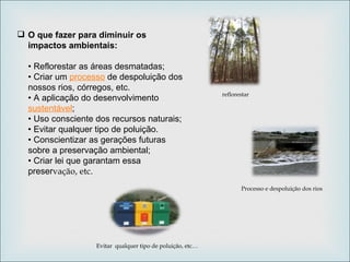 O que fazer para diminuir os impactos ambientais:  • Reflorestar as áreas desmatadas;  • Criar um  processo  de despoluição dos nossos rios, córregos, etc.  • A aplicação do desenvolvimento  sustentável ;  • Uso consciente dos recursos naturais;  • Evitar qualquer tipo de poluição.  • Conscientizar as gerações futuras sobre a preservação ambiental;  • Criar lei que garantam essa preser vação, etc. Processo e despoluição dos rios reflorestar Evitar  qualquer tipo de poluição, etc… 