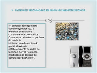A principal aplicação para comunicação por voz, a telefonia, estrutura-se como uma rede de circuitos. Os serviços privados ou públicos de telefonia iniciaram sua disseminação global através do estabelecimento de redes de terminais de voz (telefones) interligados às centrais de comutação(“ Exchange”).  