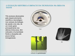 Os avanços alcançados pelo desenvolvimento científico e tecnológico nos campos da biologia, da saúde e da vida, de um modo geral, principalmente nos últimos trinta anos, têm colocado a humanidade frente a situações até pouco tempo inimagináveis TAC RX radiação ou  quimioterapia 