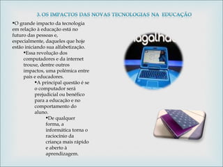 O grande impacto da tecnologia em relação à educação está no futuro das pessoas e, especialmente, daqueles que hoje estão iniciando sua alfabetização.  Essa revolução dos computadores e da internet trouxe, dentre outros impactos, uma polémica entre pais e educadores.  A principal questão é se o computador será prejudicial ou benéfico para a educação e no comportamento do aluno. De qualquer forma, a informática torna o raciocínio da criança mais rápido e aberto à aprendizagem. 