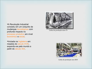 A Revolução Industrial consistiu em um conjunto de mudanças  tecnológicas  com profundo impacto no  processo produtivo  em nível  económico  e  social .  Iniciada na  Inglaterra  em meados do  século XVIII , expandiu-se pelo mundo a partir do  século XIX . Linha de produção anos 70 Linha de produção ano 2010 
