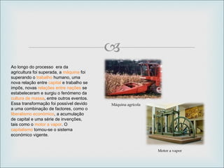 Ao longo do processo  era da agricultura foi superada, a  máquina  foi superando o  trabalho  humano, uma nova relação entre  capital  e trabalho se impôs, novas  relações entre nações  se estabeleceram e surgiu o fenómeno da  cultura de massa , entre outros eventos. Essa transformação foi possível devido a uma combinação de factores, como o  liberalismo económico , a acumulação de capital e uma série de invenções, tais como o  motor a vapor . O  capitalismo  tornou-se o sistema económico vigente. Motor a vapor Máquina agrícola 