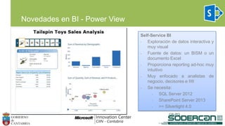Novedades en BI - Power View
Self-Service BI
• Exploración de datos interactiva y
muy visual
• Fuente de datos: un BISM o un
documento Excel
• Proporciona reporting ad-hoc muy
intuitivo
• Muy enfocado a analistas de
negocio, decisores e IW
• Se necesita:
• SQL Server 2012
• SharePoint Server 2013
• >= Silverlight 4.0
 
