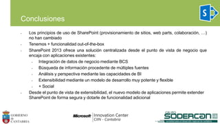 • Los principios de uso de SharePoint (provisionamiento de sitios, web parts, colaboración, …)
no han cambiado
• Tenemos + funcionalidad out-of-the-box
• SharePoint 2013 ofrece una solución centralizada desde el punto de vista de negocio que
encaja con aplicaciones existentes:
• Integración de datos de negocio mediante BCS
• Búsqueda de información procedente de múltiples fuentes
• Análisis y perspectiva mediante las capacidades de BI
• Extensibilidad mediante un modelo de desarrollo muy potente y flexible
• + Social
• Desde el punto de vista de extensibilidad, el nuevo modelo de aplicaciones permite extender
SharePoint de forma segura y dotarle de funcionalidad adicional
Conclusiones
 