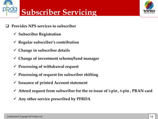 Confidential © Copyright 2010 Wipro Ltd 10
Subscriber Servicing
 Provides NPS services to subscriber
 Subscriber Registration
 Regular subscriber’s contribution
 Change in subscriber details
 Change of investment scheme/fund manager
 Processing of withdrawal request
 Processing of request for subscriber shifting
 Issuance of printed Account statement
 Attend request from subscriber for the re-issue of i-pin , t-pin , PRAN card
 Any other service prescribed by PFRDA
 