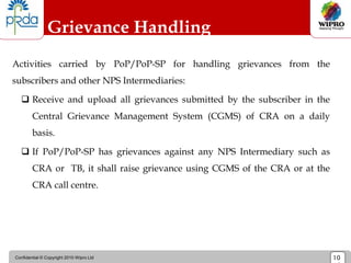 Confidential © Copyright 2010 Wipro Ltd 10
Grievance Handling
Activities carried by PoP/PoP-SP for handling grievances from the
subscribers and other NPS Intermediaries:
 Receive and upload all grievances submitted by the subscriber in the
Central Grievance Management System (CGMS) of CRA on a daily
basis.
 If PoP/PoP-SP has grievances against any NPS Intermediary such as
CRA or TB, it shall raise grievance using CGMS of the CRA or at the
CRA call centre.
 