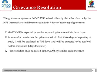 Confidential © Copyright 2010 Wipro Ltd 10
Grievance Resolution
The grievances against a PoP/PoP-SP raised either by the subscriber or by the
NPS Intermediary shall be resolved within 7 days of receiving of grievance :
 the POP-SP is expected to resolve any such grievance within three days;
 in case of no resolution the grievance within first three days of reporting of
such, it will be escalated at POP level and will be expected to be resolved
within maximum 4 days thereafter)
 the resolution shall be posted in the CGMS system for each grievance.
 