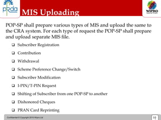 Confidential © Copyright 2010 Wipro Ltd 10
MIS Uploading
POP-SP shall prepare various types of MIS and upload the same to
the CRA system. For each type of request the POP-SP shall prepare
and upload separate MIS file.
 Subscriber Registration
 Contribution
 Withdrawal
 Scheme Preference Change/Switch
 Subscriber Modification
 I-PIN/T-PIN Request
 Shifting of Subscriber from one POP-SP to another
 Dishonored Cheques
 PRAN Card Reprinting
 