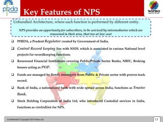 Confidential © Copyright 2010 Wipro Ltd 17
 PFRDA, a Prudent Regulator created by Government of India.
 Central Record keeping lies with NSDL which is associated in various National level
projects for recordkeeping functions.
 Renowned Financial Institutions covering Public/Private Sector Banks, NBFC, Broking
houses acting as POP.
 Funds are managed by funds managers from Public & Private sector with proven track
record.
 Bank of India, a nationalized bank with wide spread across India, functions as Trustee
Bank.
 Stock Holding Corporation of India Ltd, who introduced Custodial services in India,
functions as custodian for NPS.
Key Features of NPS
Unbundled Architecture, where each function is performed by different entity.
NPS provides an opportunity for subscribers, to be serviced by intermediaries which are
renowned in their area, that too at low cost
 