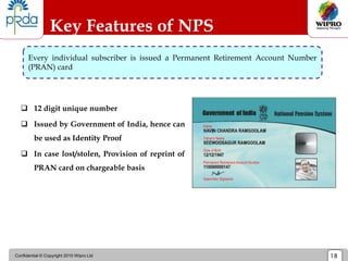 Confidential © Copyright 2010 Wipro Ltd 18
Key Features of NPS
 12 digit unique number
 Issued by Government of India, hence can
be used as Identity Proof
 In case lost/stolen, Provision of reprint of
PRAN card on chargeable basis
Every individual subscriber is issued a Permanent Retirement Account Number
(PRAN) card
 