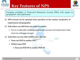 Confidential © Copyright 2010 Wipro Ltd 19
 NPS account can be operated from anywhere in the country irrespective of
employment and geography
 Subscribers can shift from one sector to another
 For ex: A subscriber of Unorganised sector can move to Central Govt, State
Govt etc with same Account
 Subscriber can also shift within sector also like
 From one POP to another POP
 Within Same POP
 From one POP-SP to another POP-SP
Key Features of NPS
Complete portability of Permanent Retirement Account (PRA) with respect to
geographies and employment
 
