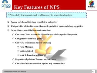 Confidential © Copyright 2010 Wipro Ltd 20
Key Features of NPS
NPS is a fully transparent, web enabled, easy to understand system.
 Secure web based interface provided to subscriber
 Unique I-Pin allotted to subscriber, with periodical password changing policy
 Subscriber can avail below services online:
 Can view Client master details and status of change detail requests
 Can generate Portfolio query
 Can view Transaction history showing
 Fund Manager
 Units Allotted
 NAV & Investment Value etc
 Request and print for Transaction Statement
 Can raise Grievances online against any intermediary
 