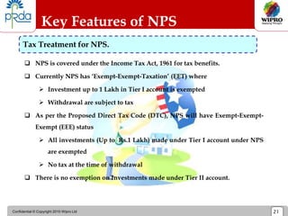 Confidential © Copyright 2010 Wipro Ltd 21
 NPS is covered under the Income Tax Act, 1961 for tax benefits.
 Currently NPS has ‘Exempt-Exempt-Taxation’ (EET) where
 Investment up to 1 Lakh in Tier I account is exempted
 Withdrawal are subject to tax
 As per the Proposed Direct Tax Code (DTC), NPS will have Exempt-Exempt-
Exempt (EEE) status
 All investments (Up to Rs.1 Lakh) made under Tier I account under NPS
are exempted
 No tax at the time of withdrawal
 There is no exemption on Investments made under Tier II account.
Key Features of NPS
Tax Treatment for NPS.
 