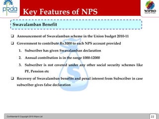 Confidential © Copyright 2010 Wipro Ltd 22
 Announcement of Swavalamban scheme in the Union budget 2010-11
 Government to contribute Rs.1000 to each NPS account provided
1. Subscriber has given Swavalamban declaration
2. Annual contribution is in the range 1000-12000
3. Subscriber is not covered under any other social security schemes like
PF, Pension etc
 Recovery of Swavalamban benefits and penal interest from Subscriber in case
subscriber gives false declaration
Key Features of NPS
Swavalamban Benefit
 