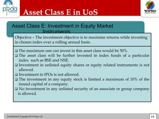 Confidential © Copyright 2010 Wipro Ltd 28
Asset Class E: Investment in Equity Market
Instruments
Asset Class E in UoS
 The maximum one can invest in this asset class would be 50%.
 The asset class will be further invested in index funds of a particular
index such as BSE and NSE.
 Investment in unlisted equity shares or equity related instruments is not
allowed.
 Investment in IPOs is not allowed.
 The investment in any equity stock is limited a maximum of 10% of the
issued capital of a company.
 No investment in any unlisted security of an associate or group company
is allowed.
Objective – The investment objective is to maximise returns while investing
in chosen index over a rolling annual basis.
 
