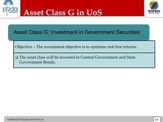 Confidential © Copyright 2010 Wipro Ltd 29
Asset Class G in UoS
Asset Class G: Investment in Government Securities
 The asset class will be invested in Central Government and State
Government Bonds.
Objective – The investment objective is to optimise risk free returns.
 