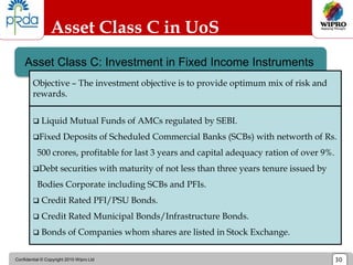 Confidential © Copyright 2010 Wipro Ltd 30
Asset Class C in UoS
Asset Class C: Investment in Fixed Income Instruments
 Liquid Mutual Funds of AMCs regulated by SEBI.
Fixed Deposits of Scheduled Commercial Banks (SCBs) with networth of Rs.
500 crores, profitable for last 3 years and capital adequacy ration of over 9%.
Debt securities with maturity of not less than three years tenure issued by
Bodies Corporate including SCBs and PFIs.
 Credit Rated PFI/PSU Bonds.
 Credit Rated Municipal Bonds/Infrastructure Bonds.
 Bonds of Companies whom shares are listed in Stock Exchange.
Objective – The investment objective is to provide optimum mix of risk and
rewards.
 