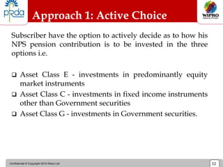 Confidential © Copyright 2010 Wipro Ltd 32
Approach 1: Active Choice
Subscriber have the option to actively decide as to how his
NPS pension contribution is to be invested in the three
options i.e.
 Asset Class E - investments in predominantly equity
market instruments
 Asset Class C - investments in fixed income instruments
other than Government securities
 Asset Class G - investments in Government securities.
 