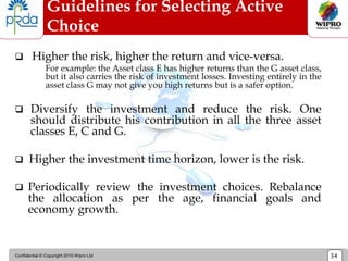 Confidential © Copyright 2010 Wipro Ltd 34
Guidelines for Selecting Active
Choice
 Higher the risk, higher the return and vice-versa.
For example: the Asset class E has higher returns than the G asset class,
but it also carries the risk of investment losses. Investing entirely in the
asset class G may not give you high returns but is a safer option.
 Diversify the investment and reduce the risk. One
should distribute his contribution in all the three asset
classes E, C and G.
 Higher the investment time horizon, lower is the risk.
 Periodically review the investment choices. Rebalance
the allocation as per the age, financial goals and
economy growth.
 
