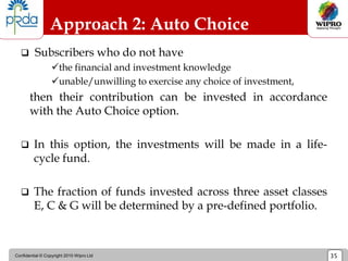 Confidential © Copyright 2010 Wipro Ltd 35
Approach 2: Auto Choice
 Subscribers who do not have
the financial and investment knowledge
unable/unwilling to exercise any choice of investment,
then their contribution can be invested in accordance
with the Auto Choice option.
 In this option, the investments will be made in a life-
cycle fund.
 The fraction of funds invested across three asset classes
E, C & G will be determined by a pre-defined portfolio.
 