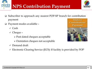 Confidential © Copyright 2010 Wipro Ltd 43
NPS Contribution Payment
Process
 Subscriber to approach any nearest POP-SP branch for contribution
payment
 Payment modes available –
 Cash
 Cheque –
 Post dated cheques acceptable
 Outstation cheques not acceptable
 Demand draft
 Electronic Clearing Service (ECS): If facility is provided by POP
 