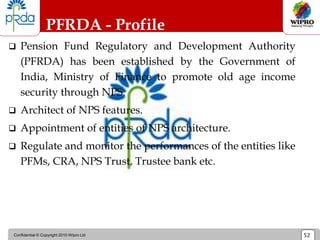 Confidential © Copyright 2010 Wipro Ltd 52
PFRDA - Profile
 Pension Fund Regulatory and Development Authority
(PFRDA) has been established by the Government of
India, Ministry of Finance to promote old age income
security through NPS.
 Architect of NPS features.
 Appointment of entities of NPS architecture.
 Regulate and monitor the performances of the entities like
PFMs, CRA, NPS Trust, Trustee bank etc.
 