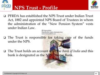 Confidential © Copyright 2010 Wipro Ltd 53
NPS Trust - Profile
 PFRDA has established the NPS Trust under Indian Trust
Act, 1882 and appointed NPS Board of Trustees in whom
the administration of the “New Pension System” vests
under Indian Law.
 The Trust is responsible for taking care of the funds
under the NPS.
 The Trust holds an account with the Bank of India and this
bank is designated as the NPS Trustee Bank.
 