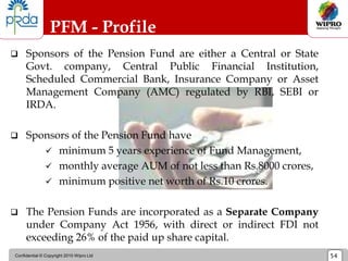Confidential © Copyright 2010 Wipro Ltd 54
PFM - Profile
 Sponsors of the Pension Fund are either a Central or State
Govt. company, Central Public Financial Institution,
Scheduled Commercial Bank, Insurance Company or Asset
Management Company (AMC) regulated by RBI, SEBI or
IRDA.
 Sponsors of the Pension Fund have
 minimum 5 years experience of Fund Management,
 monthly average AUM of not less than Rs.8000 crores,
 minimum positive net worth of Rs.10 crores.
 The Pension Funds are incorporated as a Separate Company
under Company Act 1956, with direct or indirect FDI not
exceeding 26% of the paid up share capital.
 