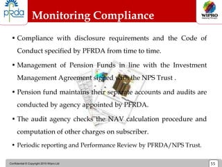 Confidential © Copyright 2010 Wipro Ltd 55
Monitoring Compliance
• Compliance with disclosure requirements and the Code of
Conduct specified by PFRDA from time to time.
• Management of Pension Funds in line with the Investment
Management Agreement signed with the NPS Trust .
• Pension fund maintains their separate accounts and audits are
conducted by agency appointed by PFRDA.
• The audit agency checks the NAV calculation procedure and
computation of other charges on subscriber.
• Periodic reporting and Performance Review by PFRDA/NPS Trust.
 