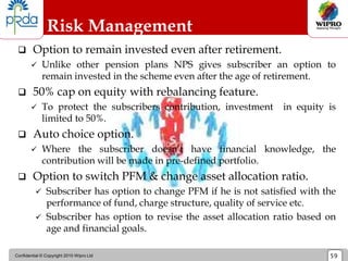 Confidential © Copyright 2010 Wipro Ltd 59
Risk Management
 Option to remain invested even after retirement.
 Unlike other pension plans NPS gives subscriber an option to
remain invested in the scheme even after the age of retirement.
 50% cap on equity with rebalancing feature.
 To protect the subscribers contribution, investment in equity is
limited to 50%.
 Auto choice option.
 Where the subscriber doesn’t have financial knowledge, the
contribution will be made in pre-defined portfolio.
 Option to switch PFM & change asset allocation ratio.
 Subscriber has option to change PFM if he is not satisfied with the
performance of fund, charge structure, quality of service etc.
 Subscriber has option to revise the asset allocation ratio based on
age and financial goals.
 