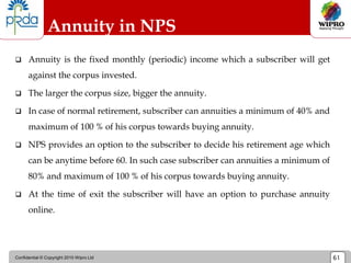 Confidential © Copyright 2010 Wipro Ltd 61
Annuity in NPS
 Annuity is the fixed monthly (periodic) income which a subscriber will get
against the corpus invested.
 The larger the corpus size, bigger the annuity.
 In case of normal retirement, subscriber can annuities a minimum of 40% and
maximum of 100 % of his corpus towards buying annuity.
 NPS provides an option to the subscriber to decide his retirement age which
can be anytime before 60. In such case subscriber can annuities a minimum of
80% and maximum of 100 % of his corpus towards buying annuity.
 At the time of exit the subscriber will have an option to purchase annuity
online.
 