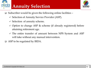 Confidential © Copyright 2010 Wipro Ltd 62
 Subscriber would be given the following online facilities –
 Selection of Annuity Service Provider (ASP).
 Selection of annuity scheme.
 Option to change ASP & scheme (if already registered) before
attaining retirement age.
 The entire transfer of amount between NPS System and ASP
will take without any manual intervention.
 ASP to be regulated by IRDA.
Annuity Selection
 