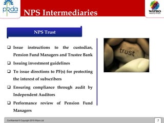 Confidential © Copyright 2010 Wipro Ltd 7
NPS Intermediaries
 Issue instructions to the custodian,
Pension Fund Managers and Trustee Bank
 Issuing investment guidelines
 To issue directions to PF(s) for protecting
the interest of subscribers
 Ensuring compliance through audit by
Independent Auditors
 Performance review of Pension Fund
Managers
NPS Trust
 