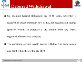 Confidential © Copyright 2010 Wipro Ltd 70
Deferred Withdrawal
 On attaining Normal Retirement age of 60 years, subscriber is
required to invest minimum 40% of his/her accumulated savings
(pension wealth) to purchase a life annuity from any IRDA-
regulated life insurance company
 The remaining pension wealth can be withdrawn as lump sum at
any point of time before the age of 70.
 